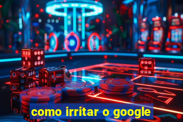 como irritar o google